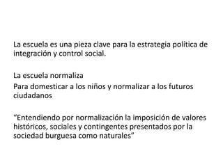 La escuela es una pieza clave para la estrategia política de
integración y control social.
La escuela normaliza
Para domesticar a los niños y normalizar a los futuros
ciudadanos
“Entendiendo por normalización la imposición de valores
históricos, sociales y contingentes presentados por la
sociedad burguesa como naturales”

 