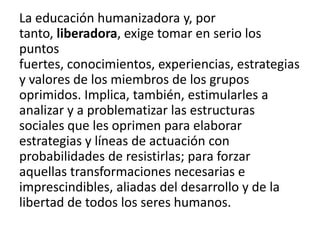 La educación humanizadora y, por
tanto, liberadora, exige tomar en serio los
puntos
fuertes, conocimientos, experiencias, estrategias
y valores de los miembros de los grupos
oprimidos. Implica, también, estimularles a
analizar y a problematizar las estructuras
sociales que les oprimen para elaborar
estrategias y líneas de actuación con
probabilidades de resistirlas; para forzar
aquellas transformaciones necesarias e
imprescindibles, aliadas del desarrollo y de la
libertad de todos los seres humanos.

 