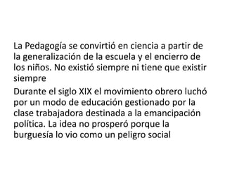 La Pedagogía se convirtió en ciencia a partir de
la generalización de la escuela y el encierro de
los niños. No existió siempre ni tiene que existir
siempre
Durante el siglo XIX el movimiento obrero luchó
por un modo de educación gestionado por la
clase trabajadora destinada a la emancipación
política. La idea no prosperó porque la
burguesía lo vio como un peligro social

 