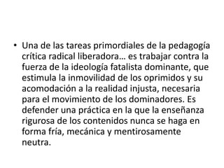 • Una de las tareas primordiales de la pedagogía
crítica radical liberadora… es trabajar contra la
fuerza de la ideología fatalista dominante, que
estimula la inmovilidad de los oprimidos y su
acomodación a la realidad injusta, necesaria
para el movimiento de los dominadores. Es
defender una práctica en la que la enseñanza
rigurosa de los contenidos nunca se haga en
forma fría, mecánica y mentirosamente
neutra.

 