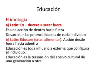 Educación
Etimología
a) Latín: Ex – ducere = sacar fuera
Es una acción de dentro hacia fuera
Desarrollar las potencialidades de cada individuo
b) Latín: Educare (criar, alimentar). Acción desde
fuera hacia adentro
Educación es toda influencia externa que configura
al individuo.
Educación es la trasmisión del acervo cultural de
una generación a otra

 