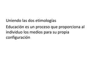 Uniendo las dos etimologías
Educación es un proceso que proporciona al
individuo los medios para su propia
configuración

 