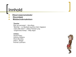 Innhold Observasjonsmetoder Elevmiljøet Mobbeundersøkelsen  Teorier  ” Elev og menneske” – Nina Berg ” Bitching” – Liv Skotheim og Anna Holm Vågsland ” Være eller lære”? - Selma Therese Lyng ” Ungdomskunnskap” - Willy Aagre Artikler: Annick Prieur Anthony Giddens  Pierre Bourdieu Peter L. Berger Thomas Luckmann 