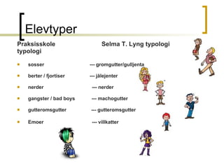 Elevtyper  Praksisskole  Selma T. Lyng typologi typologi sosser  --- gromgutter/gulljenta berter / fjortiser  --- jålejenter nerder  --- nerder gangster / bad boys  --- machogutter gutteromsgutter  --- gutteromsgutter   Emoer  --- villkatter   