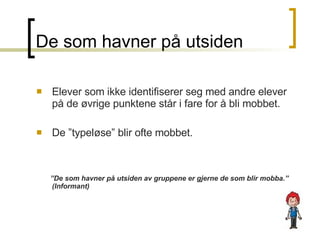 De som havner på utsiden Elever som ikke identifiserer seg med andre elever på de øvrige punktene står i fare for å bli mobbet. De ”typeløse” blir ofte mobbet.  ” De som havner på utsiden av gruppene er gjerne de som blir mobba.”  (Informant)  