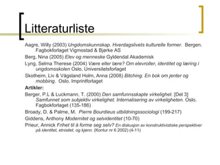 Litteraturliste Aagre, Willy (2003)  Ungdomskunnskap. Hverdagslivets kulturelle former.  Bergen. Fagbokforlaget Vigmostad & Bjørke AS Berg, Nina (2005)  Elev og menneske  Gyldendal Akademisk Lyng, Selma Therese (2004)  Være eller lære? Om elevroller, identitet og læring i ungdomsskolen  Oslo, Universitetsforlaget Skotheim, Liv & Vågsland Holm, Anna (2008)  Bitching. En bok om jenter og mobbing.  Oslo. Imprintforlaget Artikler:  Berger, P.L & Luckmann, T. (2000)  Den samfunnsskapte virkelighet.  [Del 3]  Samfunnet som subjektiv virkelighet. Internalisering av virkeligheten.  Oslo. Fagbokforlaget (135-186) Broady, D. & Palme, M.  Pierre Bourdieus utbildningssociologi  (199-217) Giddens, Anthony  Modernitet og selvidentitet  (10-70) Prieur, Annick  Frihet til å forme seg selv?  En diskusjon av konstruktivistiske perspektiver på identitet, etnisitet, og kjønn.  (Kontur nr 6 2002) (4-11) 