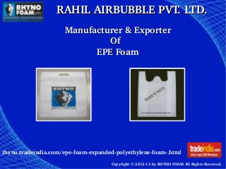 RAHIL AIRBUBBLE PVT. LTD.RAHIL AIRBUBBLE PVT. LTD.
rhyno.tradeindia.com/epe­foam­expanded­polyethylene­foam­.html
Copyright © 2012­13 by RHYNO FOAM All Rights Reserved. 
    Manufacturer & ExporterManufacturer & Exporter
                                      OfOf
                            EPE FoamEPE Foam
 