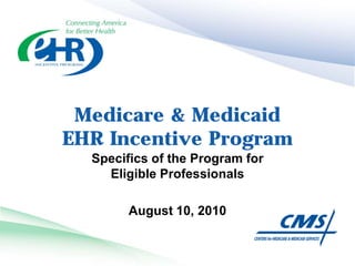 Medicare & Medicaid
EHR Incentive Program
  Specifics of the Program for
    Eligible Professionals

        August 10, 2010
 