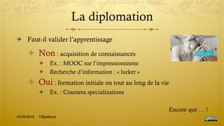 La diplomation
!  Faut-il valider l’apprentissage
!  Non : acquisition de connaissances
!  Ex. : MOOC sur l’impressionnisme
!  Recherche d’information : « lurker »
!  Oui : formation initiale ou tout au long de la vie
!  Ex. : Coursera specializations
Encore que … !
15/03/2015 Y.Epelboin
 
