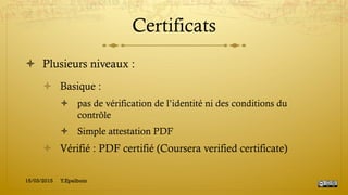 Certificats
!  Plusieurs niveaux :
!  Basique :
!  pas de vérification de l’identité ni des conditions du
contrôle
!  Simple attestation PDF
!  Vérifié : PDF certifié (Coursera verified certificate)
15/03/2015 Y.Epelboin
 