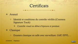 Certificats
!  Avancé
!  Identité et conditions du contrôle vérifiés (Coursera
Signature Track)
!  Contrôle visuel en début d’épreuve et pendant
!  Classique
!  Examen classique en salle avec surveillant: GdP, EPFL…
15/03/2015 Y.Epelboin
 