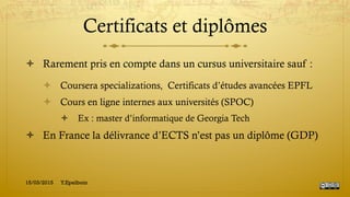 Certificats et diplômes
!  Rarement pris en compte dans un cursus universitaire sauf :
!  Coursera specializations, Certificats d’études avancées EPFL
!  Cours en ligne internes aux universités (SPOC)
!  Ex : master d’informatique de Georgia Tech
!  En France la délivrance d’ECTS n’est pas un diplôme (GDP)
15/03/2015 Y.Epelboin
 