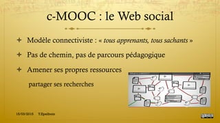 c-MOOC : le Web social
!  Modèle connectiviste : « tous apprenants, tous sachants »
!  Pas de chemin, pas de parcours pédagogique
!  Amener ses propres ressources
partager ses recherches
15/03/2015 Y.Epelboin
 