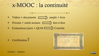 x-MOOC : la continuité
!  Vidéos + documents amphi + livre
!  Forums + outils sociaux face à face
!  Evaluations/pairs + QCM Contrôle
!  Certification
15/03/2015 Y.Epelboin
 