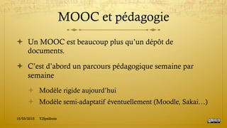 MOOC et pédagogie
!  Un MOOC est beaucoup plus qu’un dépôt de
documents.
!  C’est d’abord un parcours pédagogique semaine par
semaine
!  Modèle rigide aujourd’hui
!  Modèle semi-adaptatif éventuellement (Moodle, Sakai…)
15/03/2015 Y.Epelboin
 