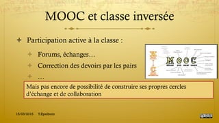 MOOC et classe inversée
!  Participation active à la classe :
!  Forums, échanges…
!  Correction des devoirs par les pairs
!  …
15/03/2015 Y.Epelboin
Mais pas encore de possibilité de construire ses propres cercles
d’échange et de collaboration
 
