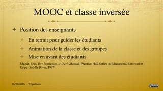 MOOC et classe inversée
!  Position des enseignants
!  En retrait pour guider les étudiants
!  Animation de la classe et des groupes
!  Mise en avant des étudiants
Mazur, Eric, Peer Instruction, A User's Manual, Prentice Hall Series in Educational Innovation
Upper Saddle River, 1997
15/03/2015 Y.Epelboin
 