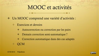 MOOC et activités
!  Un MOOC comprend une variété d’activités :
!  Exercices et devoirs
!  Autocorrection ou correction par les pairs
!  Demain correction semi-automatique ?
!  Correction automatique dans des cas adaptés
!  QCM
15/03/2015 Y.Epelboin
 