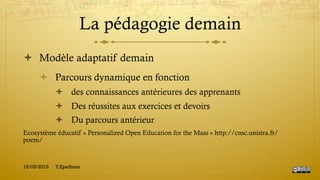 La pédagogie demain
!  Modèle adaptatif demain
!  Parcours dynamique en fonction
!  des connaissances antérieures des apprenants
!  Des réussites aux exercices et devoirs
!  Du parcours antérieur
Ecosystème éducatif « Personalized Open Education for the Mass » http://cnsc.unistra.fr/
poem/
15/03/2015 Y.Epelboin
 