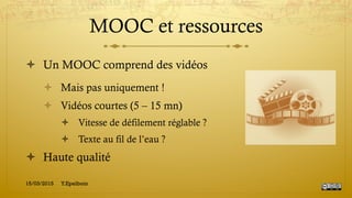 MOOC et ressources
!  Un MOOC comprend des vidéos
!  Mais pas uniquement !
!  Vidéos courtes (5 – 15 mn)
!  Vitesse de défilement réglable ?
!  Texte au fil de l’eau ?
!  Haute qualité
15/03/2015 Y.Epelboin
 