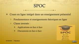 SPOC
!  Cours en ligne intégré dans un enseignement présentiel
!  Fondamentaux et enseignements théoriques en ligne
!  Classe inversée :
!  Applications en face à face
!  Discussions en face à face
15/03/2015 Y.Epelboin
 