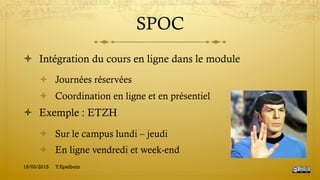 SPOC
!  Intégration du cours en ligne dans le module
!  Journées réservées
!  Coordination en ligne et en présentiel
!  Exemple : ETZH
!  Sur le campus lundi – jeudi
!  En ligne vendredi et week-end
15/03/2015 Y.Epelboin
 