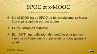 SPOC et x-MOOC
!  Un xMOOC est un SPOC où les enseignants en face à
face sont remplacés par des tuteurs
!  La réalisation est similaire
!  Ex. : MIT : multiplication des modules pour pouvoir
basculer de l’enseignement présentiel à l’enseignement
mixte
15/03/2015 Y.Epelboin
 