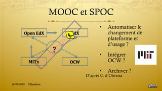 MOOC et SPOC
•  Automatiser le
changement de
plateforme et
d’usage ?
•  Intégrer
OCW ?
•  Archiver ?
MITx	
  
Open	
  EdX	
   EdX	
  
OCW	
  
?	
  
D’après C. d’Oliveira
15/03/2015 Y.Epelboin
 