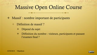 Massive Open Online Course
!  Massif : nombre important de participants
!  Définition de massif ?
!  Dépend du sujet
!  Définition du nombre : visiteurs, participants et passant
l’examen final ?
15/03/2015 Y.Epelboin
 