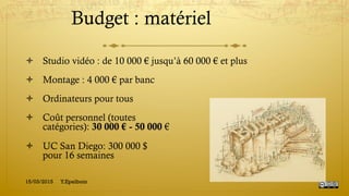 Budget : matériel
!  Studio vidéo : de 10 000 € jusqu’à 60 000 € et plus
!  Montage : 4 000 € par banc
!  Ordinateurs pour tous
!  Coût personnel (toutes
catégories): 30 000 € - 50 000 €
!  UC San Diego: 300 000 $
pour 16 semaines
15/03/2015 Y.Epelboin
 
