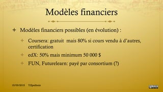 Modèles financiers
!  Modèles financiers possibles (en évolution) :
!  Coursera: gratuit mais 80% si cours vendu à d’autres,
certification
!  edX: 50% mais minimum 50 000 $
!  FUN, Futurelearn: payé par consortium (?)
15/03/2015 Y.Epelboin
 