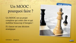 Un MOOC :
pourquoi faire ?
Un MOOC est un projet
complexe qui coûte cher et qui
mobilise beaucoup d’énergies !
S’y lancer est une décision
stratégique
15/03/2015 Y.Epelboin
 