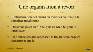 Une organisation à revoir
!  Restructuration des cursus en modules courts (6 à 8
semaines maximum)
!  Des cours joués en SPOC puis en MOOC pour le
rattrapage
!  Une année scolaire repensée : la fin du découpage en
semestre et année
15/03/2015 Y.Epelboin
 
