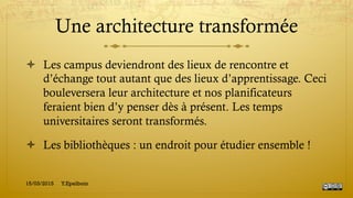 Une architecture transformée
!  Les campus deviendront des lieux de rencontre et
d’échange tout autant que des lieux d’apprentissage. Ceci
bouleversera leur architecture et nos planificateurs
feraient bien d’y penser dès à présent. Les temps
universitaires seront transformés.
!  Les bibliothèques : un endroit pour étudier ensemble !
15/03/2015 Y.Epelboin
 