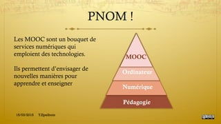 PNOM !
Pédagogie
Numérique
Ordinateur
MOOC
Les MOOC sont un bouquet de
services numériques qui
emploient des technologies.
Ils permettent d’envisager de
nouvelles manières pour
apprendre et enseigner
15/03/2015 Y.Epelboin
 