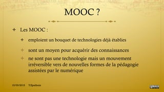 MOOC ?
!  Les MOOC :
!  emploient un bouquet de technologies déjà établies
!  sont un moyen pour acquérir des connaissances
!  ne sont pas une technologie mais un mouvement
irréversible vers de nouvelles formes de la pédagogie
assistées par le numérique
15/03/2015 Y.Epelboin
 