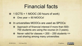 Financial facts
 1 ECTS = 1 MOOC (30 hours of work)
 One year ≃ 60 MOOCs!
 In universities MOOCs are used as SPOCs:
 Approach of financial interest if more than 600-
700 students are using the course (in 3 years).
 Never valid for classes < 200 – 250 students =>
cost sharing among many universities
EUNIS 2016 8-10 June 2016 Y.Epelboin
 