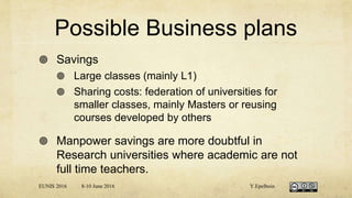Possible Business plans
 Savings
 Large classes (mainly L1)
 Sharing costs: federation of universities for
smaller classes, mainly Masters or reusing
courses developed by others
 Manpower savings are more doubtful in
Research universities where academic are not
full time teachers.
EUNIS 2016 8-10 June 2016 Y.Epelboin
 