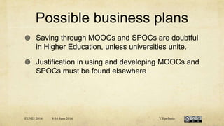 Possible business plans
 Saving through MOOCs and SPOCs are doubtful
in Higher Education, unless universities unite.
 Justification in using and developing MOOCs and
SPOCs must be found elsewhere
EUNIS 2016 8-10 June 2016 Y.Epelboin
 