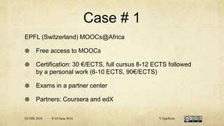 Case # 1
EPFL (Switzerland) MOOCs@Africa
 Free access to MOOCs
 Certification: 30 €/ECTS, full cursus 8-12 ECTS followed
by a personal work (6-10 ECTS, 90€/ECTS)
 Exams in a partner center
 Partners: Coursera and edX
EUNIS 2016 8-10 June 2016 Y.Epelboin
 