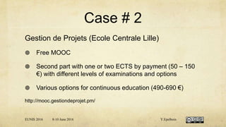 Case # 2
Gestion de Projets (Ecole Centrale Lille)
 Free MOOC
 Second part with one or two ECTS by payment (50 – 150
€) with different levels of examinations and options
 Various options for continuous education (490-690 €)
http://mooc.gestiondeprojet.pm/
EUNIS 2016 8-10 June 2016 Y.Epelboin
 