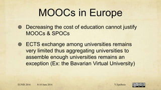 MOOCs in Europe
 Decreasing the cost of education cannot justify
MOOCs & SPOCs
 ECTS exchange among universities remains
very limited thus aggregating universities to
assemble enough universities remains an
exception (Ex: the Bavarian Virtual University)
EUNIS 2016 8-10 June 2016 Y.Epelboin
 