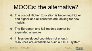 MOOCs: the alternative?
 The cost of Higher Education is becoming higher
and higher and all countries are looking for new
models.
 The European and US models cannot be
expanded anymore
 In less developed countries not enough
resources are available to build a full HE system
EUNIS 2016 8-10 June 2016 Y.Epelboin
 