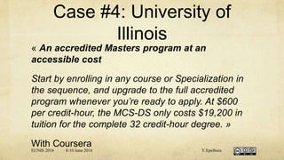 Case #4: University of
Illinois
« An accredited Masters program at an
accessible cost
Start by enrolling in any course or Specialization in
the sequence, and upgrade to the full accredited
program whenever you’re ready to apply. At $600
per credit-hour, the MCS-DS only costs $19,200 in
tuition for the complete 32 credit-hour degree. »
With Coursera
EUNIS 2016 8-10 June 2016 Y.Epelboin
 