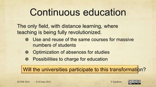 Continuous education
The only field, with distance learning, where
teaching is being fully revolutionized.
 Use and reuse of the same courses for massive
numbers of students
 Optimization of absences for studies
 Possibilities to charge for education
EUNIS 2016 8-10 June 2016 Y.Epelboin
Will the universities participate to this transformation?
 