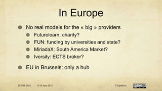 In Europe
 No real models for the « big » providers
 Futurelearn: charity?
 FUN: funding by universities and state?
 MiriadaX: South America Market?
 Iversity: ECTS broker?
 EU in Brussels: only a hub
EUNIS 2016 8-10 June 2016 Y.Epelboin
 