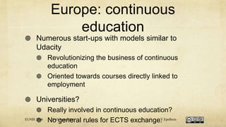 Europe: continuous
education
 Numerous start-ups with models similar to
Udacity
 Revolutionizing the business of continuous
education
 Oriented towards courses directly linked to
employment
 Universities?
 Really involved in continuous education?
 No general rules for ECTS exchange.EUNIS 2016 8-10 June 2016 Y.Epelboin
 