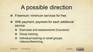 A possible direction
 Freemium: minimum services for free
 With payment: payment for each additional
service
 Exercises and assessments (Coursera)
 Group tutoring
 Individual tutoring or small groups,
videoconferencing…
EUNIS 2016 8-10 June 2016 Y.Epelboin
 