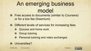 An emerging business
model
 Free access to documents (similar to Coursera)
or for a low fee (freemium)
 Different levels of services for increasing fees
 Quizzes and home work
 Group tutoring
 Personal tutoring and video exchanges
 Universities?
EUNIS 2016 8-10 June 2016 Y.Epelboin
 