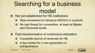 Searching for a business
model
 Not yet established for HE institutions
 Slow movement to introduce MOOCs in curricula
 No real thread for universities, at least at Master
and Doctorate levels.
 Fast transformation of continuous education
 A possible source of revenues for HE
 A big market for a new generation of
entrepreneurs
EUNIS 2016 8-10 June 2016 Y.Epelboin
 